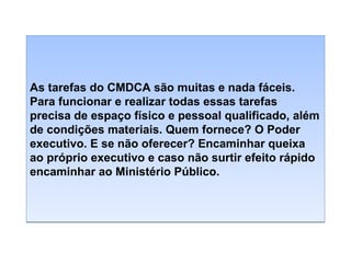 As tarefas do CMDCA são muitas e nada fáceis.
Para funcionar e realizar todas essas tarefas
precisa de espaço físico e pessoal qualificado, além
de condições materiais. Quem fornece? O Poder
executivo. E se não oferecer? Encaminhar queixa
ao próprio executivo e caso não surtir efeito rápido
encaminhar ao Ministério Público.

 