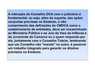 A interação do Conselho DCA com o judiciário é
fundamental, ou seja, além do suporte, das ações
conjuntas previstas no Estatuto, o não
cumprimento das definições do CMDCA como o
cadastramento de entidades, deve ser encaminhado
ao Ministério Público e ao Juiz da Vara da Infância e
da Juventude da Comarca ou a quem responda por
ela, juntamente com o Conselho Tutelar, lembrando
que um Conselho não "manda" no outro, é possível
um trabalho integrado para garantir os direitos
previstos no Estatuto.

 