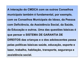 A interação do CMDCA com os outros Conselhos
municipais também é fundamental, por exemplo,
com os Conselhos Municipais do Idoso, da Pessoa
com Deficiência, da Assistência Social, da Saúde,
da Educação e outros. Uma das questões básicas é
que pensar o SISTEMA DE GARANTIA DE
DIREITOS das crianças e o dos adolescentes passa
pelas políticas básicas saúde, educação, esporte e
lazer, trabalho, habitação, transporte, segurança e
assistência social.

 