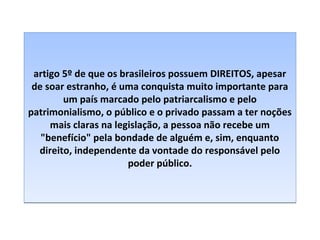 artigo 5º de que os brasileiros possuem DIREITOS, apesar
de soar estranho, é uma conquista muito importante para
um país marcado pelo patriarcalismo e pelo
patrimonialismo, o público e o privado passam a ter noções
mais claras na legislação, a pessoa não recebe um
"benefício" pela bondade de alguém e, sim, enquanto
direito, independente da vontade do responsável pelo
poder público.

 