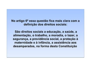 No artigo 6º essa questão fica mais clara com a
definição dos direitos sociais:
São direitos sociais a educação, a saúde, a
alimentação, o trabalho, a moradia, o lazer, a
segurança, a previdência social, a proteção à
maternidade e à infância, a assistência aos
desamparados, na forma desta Constituição

 