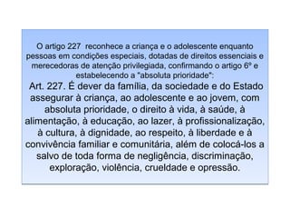 O artigo 227 reconhece a criança e o adolescente enquanto
pessoas em condições especiais, dotadas de direitos essenciais e
merecedoras de atenção privilegiada, confirmando o artigo 6º e
estabelecendo a "absoluta prioridade":

Art. 227. É dever da família, da sociedade e do Estado
assegurar à criança, ao adolescente e ao jovem, com
absoluta prioridade, o direito à vida, à saúde, à
alimentação, à educação, ao lazer, à profissionalização,
à cultura, à dignidade, ao respeito, à liberdade e à
convivência familiar e comunitária, além de colocá-los a
salvo de toda forma de negligência, discriminação,
exploração, violência, crueldade e opressão.

 