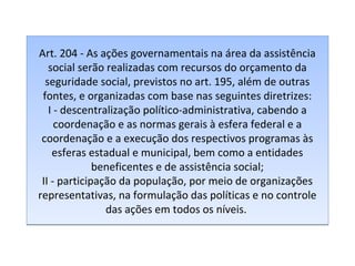 Art. 204 - As ações governamentais na área da assistência
social serão realizadas com recursos do orçamento da
seguridade social, previstos no art. 195, além de outras
fontes, e organizadas com base nas seguintes diretrizes:
I - descentralização político-administrativa, cabendo a
coordenação e as normas gerais à esfera federal e a
coordenação e a execução dos respectivos programas às
esferas estadual e municipal, bem como a entidades
beneficentes e de assistência social;
II - participação da população, por meio de organizações
representativas, na formulação das políticas e no controle
das ações em todos os níveis.

 