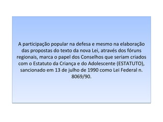 A participação popular na defesa e mesmo na elaboração
das propostas do texto da nova Lei, através dos fóruns
regionais, marca o papel dos Conselhos que seriam criados
com o Estatuto da Criança e do Adolescente (ESTATUTO),
sancionado em 13 de julho de 1990 como Lei Federal n.
8069/90.

 