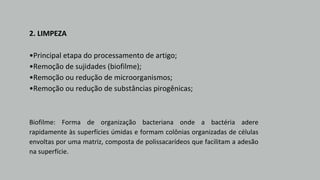 2. LIMPEZA
•Principal etapa do processamento de artigo;
•Remoção de sujidades (biofilme);
•Remoção ou redução de microorganismos;
•Remoção ou redução de substâncias pirogênicas;
Biofilme: Forma de organização bacteriana onde a bactéria adere
rapidamente às superfícies úmidas e formam colônias organizadas de células
envoltas por uma matriz, composta de polissacarídeos que facilitam a adesão
na superfície.
 