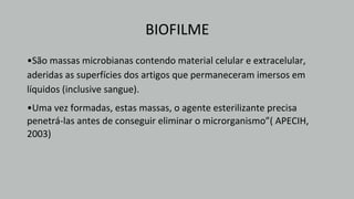 BIOFILME
•São massas microbianas contendo material celular e extracelular,
aderidas as superfícies dos artigos que permaneceram imersos em
líquidos (inclusive sangue).
•Uma vez formadas, estas massas, o agente esterilizante precisa
penetrá-las antes de conseguir eliminar o microrganismo”( APECIH,
2003)
 