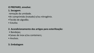 O PREPARO, envolve:
1. Secagem:
remoção da umidade.
•Ar comprimido (tratado) e/ou nitrogênio.
•Tecido de algodão.
• Estufas
2. Acondicionamento dos artigos para esterilização:
• Bandejas;
•Caixas de inox e/ou conteiners;
• Avulsos.
3. Embalagem
 