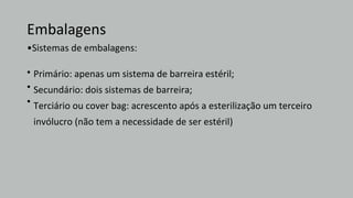 Embalagens
•Sistemas de embalagens:
•
•
•
Primário: apenas um sistema de barreira estéril;
Secundário: dois sistemas de barreira;
Terciário ou cover bag: acrescento após a esterilização um terceiro
invólucro (não tem a necessidade de ser estéril)
 
