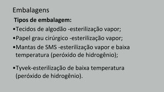 Embalagens
Tipos de embalagem:
•Tecidos de algodão -esterilização vapor;
•Papel grau cirúrgico -esterilização vapor;
•Mantas de SMS -esterilização vapor e baixa
temperatura (peróxido de hidrogênio);
•Tyvek-esterilização de baixa temperatura
(peróxido de hidrogênio).
 