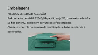 Embalagens
•TECIDOS DE 100% de ALGODÃO
Padronizados pela NBR 12546/91-padrão sarja2/1, com textura de 40 a
56 fios por cm2, duplo(sem perfurações e/ou cerzidos).
Obsoleto: controle do numero de reutilizações e baixa resistência á
perfurações.
 