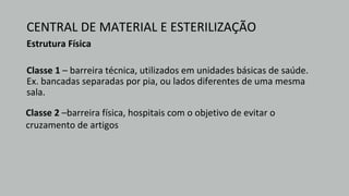 CENTRAL DE MATERIAL E ESTERILIZAÇÃO
Estrutura Física
Classe 1 – barreira técnica, utilizados em unidades básicas de saúde.
Ex. bancadas separadas por pia, ou lados diferentes de uma mesma
sala.
Classe 2 –barreira física, hospitais com o objetivo de evitar o
cruzamento de artigos
 