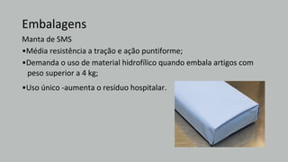 Embalagens
Manta de SMS
•Média resistência a tração e ação puntiforme;
•Demanda o uso de material hidrofílico quando embala artigos com
peso superior a 4 kg;
•Uso único -aumenta o resíduo hospitalar.
 
