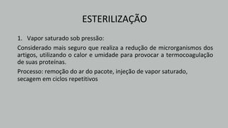 ESTERILIZAÇÃO
1. Vapor saturado sob pressão:
Considerado mais seguro que realiza a redução de microrganismos dos
artigos, utilizando o calor e umidade para provocar a termocoagulação
de suas proteínas.
Processo: remoção do ar do pacote, injeção de vapor saturado,
secagem em ciclos repetitivos
 