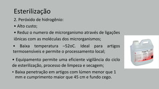Esterilização
2. Peróxido de hidrogênio:
• Alto custo;
• Reduz o numero de microrganismo através de ligações
iônicas com as moléculas dos microrganismos;
• Baixa temperatura –52oC. Ideal para artigos
termosensíveis e permite o processamento local;
• Equipamento permite uma eficiente vigilância do ciclo
de esterilização, processo de limpeza e secagem;
• Baixa penetração em artigos com lúmen menor que 1
mm e cumprimento maior que 45 cm e fundo cego.
 