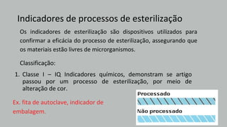 Indicadores de processos de esterilização
Ex. fita de autoclave, indicador de
embalagem.
1. Classe I – IQ Indicadores químicos, demonstram se artigo
passou por um processo de esterilização, por meio de
alteração de cor.
Os indicadores de esterilização são dispositivos utilizados para
confirmar a eficácia do processo de esterilização, assegurando que
os materiais estão livres de microrganismos.
Classificação:
 