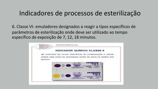 Indicadores de processos de esterilização
6. Classe VI- emuladores designados a reagir a tipos específicos de
parâmetros de esterilização onde deve ser utilizado ao tempo
específico de exposição de 7, 12, 18 minutos.
 