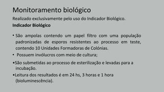 Monitoramento biológico
Realizado exclusivamente pelo uso do Indicador Biológico.
Indicador Biológico
(bioluminescência).
•
•São submetidas ao processo de esterilização e levadas para a
• São ampolas contendo um papel filtro com uma população
padronizadas de esporos resistentes ao processo em teste,
contendo 10 Unidades Formadoras de Colónias.
Possuem invólucros com meio de cultura;
incubação.
•Leitura dos resultados é em 24 hs, 3 horas e 1 hora
 