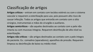 Classificação de artigos
Artigos críticos – entram em contato com tecidos estéreis ou com o sistema
vascular e requerem a esterilização para uso, pois possuem alto risco de
causar infecção. Todos os artigos que entrarão em contato com o sítio
cirúrgico, instrumentais e mãos do cirurgião e auxiliares.
Artigos semicríticos – são aqueles destinados ao contato com a pele não
intacta ou com mucosas íntegras. Requerem desinfecção de alto nível ou
esterilização.
Artigos não críticos – são artigos destinados ao contato com a pele íntegra
do paciente. Ex.: comadres (aparadores), aparelhos de pressão. Requerem
limpeza ou desinfecção de baixo ou médio nível.
 