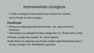 Instrumentais cirúrgicos
tempo cirúrgico: Ex. Afastadores, ganchos
Diérese ou seja separação dos tecidos : Ex. cabo de bisturi,
tesouras;
Hemostasia ou redução do fluxo sanguíneo: Ex. Pinças Kelly, Crille;
Classificação
•
•
•Sintese -junção dos tecidos: Ex. porta Agulha;
•Específicos ou especiais que foram criados especificamente para o
• Todo e qualquer instrumento que entrem em contato
com a ferida ou sítio cirúrgico.
 
