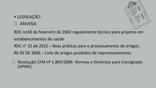 • LEGISLAÇÃO:
 ANVISA
RDC no50 de fevereiro de 2002 regulamento técnico para projetos em
estabelecimentos de saúde
RDC n° 15 de 2012 – Boas práticas para o processamento de artigos;
RE 05 DE 2006 – Lista de artigos proibidos de reprocessamento;
 Resolução CFM nº 1.804/2006 -Normas e Diretrizes para Consignado
(OPME)
 