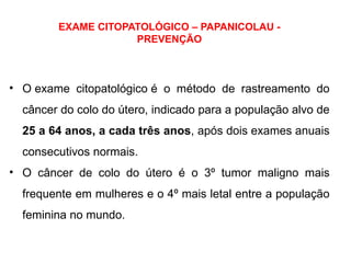 EXAME CITOPATOLÓGICO – PAPANICOLAU -
PREVENÇÃO
• O exame citopatológico é o método de rastreamento do
câncer do colo do útero, indicado para a população alvo de
25 a 64 anos, a cada três anos, após dois exames anuais
consecutivos normais.
• O câncer de colo do útero é o 3º tumor maligno mais
frequente em mulheres e o 4º mais letal entre a população
feminina no mundo.
 