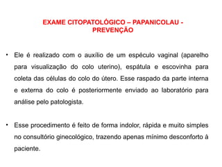 EXAME CITOPATOLÓGICO – PAPANICOLAU -
PREVENÇÃO
• Ele é realizado com o auxílio de um espéculo vaginal (aparelho
para visualização do colo uterino), espátula e escovinha para
coleta das células do colo do útero. Esse raspado da parte interna
e externa do colo é posteriormente enviado ao laboratório para
análise pelo patologista.
• Esse procedimento é feito de forma indolor, rápida e muito simples
no consultório ginecológico, trazendo apenas mínimo desconforto à
paciente.
 