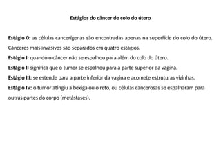 Estágios do câncer de colo do útero
Estágio 0: as células cancerígenas são encontradas apenas na superfície do colo do útero.
Cânceres mais invasivos são separados em quatro estágios.
Estágio I: quando o câncer não se espalhou para além do colo do útero.
Estágio II significa que o tumor se espalhou para a parte superior da vagina.
Estágio III: se estende para a parte inferior da vagina e acomete estruturas vizinhas.
Estágio IV: o tumor atingiu a bexiga ou o reto, ou células cancerosas se espalharam para
outras partes do corpo (metástases).
 