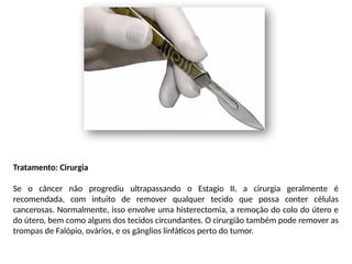 Tratamento: Cirurgia
Se o câncer não progrediu ultrapassando o Estagio II, a cirurgia geralmente é
recomendada, com intuito de remover qualquer tecido que possa conter células
cancerosas. Normalmente, isso envolve uma histerectomia, a remoção do colo do útero e
do útero, bem como alguns dos tecidos circundantes. O cirurgião também pode remover as
trompas de Falópio, ovários, e os gânglios linfáticos perto do tumor.
 