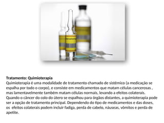 Tratamento: Quimioterapia
Quimioterapia é uma modalidade de tratamento chamado de sistêmico (a medicação se
espalha por todo o corpo), e consiste em medicamentos que matam células cancerosas ,
mas lamentavelmente também matam células normais, levando a efeitos colaterais.
Quando o câncer do colo do útero se espalhou para órgãos distantes, a quimioterapia pode
ser a opção de tratamento principal. Dependendo do tipo de medicamentos e das doses,
os efeitos colaterais podem incluir fadiga, perda de cabelo, náuseas, vômitos e perda de
apetite.
 