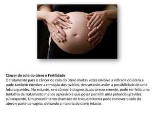 Câncer do colo do útero e Fertilidade
O tratamento para o câncer de colo do útero muitas vezes envolve a retirada do útero e
pode também envolver a remoção dos ovários, descartando assim a possibilidade de uma
futura gravidez. No entanto, se o câncer é diagnosticado precocemente, pode ser feita uma
tentativa de tratamento menos agressivo e que possa permitir uma potencial gravidez
subsequente. Um procedimento chamado de traquelectomia pode remover o colo do
útero e parte da vagina, deixando a maioria do útero intacto.
 