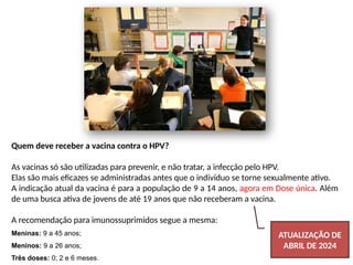 Quem deve receber a vacina contra o HPV?
As vacinas só são utilizadas para prevenir, e não tratar, a infecção pelo HPV.
Elas são mais eficazes se administradas antes que o indivíduo se torne sexualmente ativo.
A indicação atual da vacina é para a população de 9 a 14 anos, agora em Dose única. Além
de uma busca ativa de jovens de até 19 anos que não receberam a vacina.
A recomendação para imunossuprimidos segue a mesma:
Meninas: 9 a 45 anos;
Meninos: 9 a 26 anos;
Três doses: 0; 2 e 6 meses.
ATUALIZAÇÃO DE
ABRIL DE 2024
 