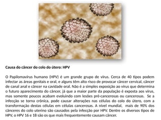 Causa do câncer do colo do útero: HPV
O Papilomavírus humano (HPV) é um grande grupo de vírus. Cerca de 40 tipos podem
infectar as áreas genitais e oral, e alguns têm alto risco de provocar câncer cervical, câncer
de canal anal e câncer na cavidade oral. Não é a simples exposição ao vírus que determina
o futuro aparecimento do câncer, já que a maior parte da população é exposta aos vírus,
mas somente poucos acabam evoluindo com lesões pré-cancerosas ou cancerosas. Se a
infecção se torna crônica, pode causar alterações nas células do colo do útero, com a
transformação destas células em células cancerosas. A nível mundial, mais de 90% dos
cânceres do colo uterino são causados ​
​
pela infecção por HPV. Dentre os diversos tipos de
HPV, o HPV 16 e 18 são os que mais frequentemente causam câncer.
 