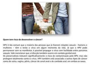 Quem tem risco de desenvolver o câncer?
HPV é tão comum que a maioria das pessoas que já tiveram relações sexuais - homens e
mulheres – têm o terão o vírus em algum momento da vida. Já que o HPV pode
permanecer sem se manifestar, é possível propagar o vírus com facilidade entre parceiros
sexuais. Vale mencionar que a infecção também ocorre em contato genital-oral.
Os preservativos reduzem significativamente o risco de contaminação pelo HPV, mas não
protegem totalmente contra o vírus. HPV também está associado a outros tipos de câncer
como de vulva, vagina, pênis, câncer de canal anal e de cavidade oral, em ambos os sexos.
 