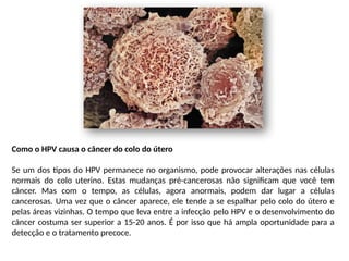 Como o HPV causa o câncer do colo do útero
Se um dos tipos do HPV permanece no organismo, pode provocar alterações nas células
normais do colo uterino. Estas mudanças pré-cancerosas não significam que você tem
câncer. Mas com o tempo, as células, agora anormais, podem dar lugar a células
cancerosas. Uma vez que o câncer aparece, ele tende a se espalhar pelo colo do útero e
pelas áreas vizinhas. O tempo que leva entre a infecção pelo HPV e o desenvolvimento do
câncer costuma ser superior a 15-20 anos. É por isso que há ampla oportunidade para a
detecção e o tratamento precoce.
 