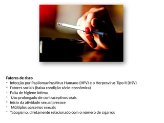 Fatores de risco
- Infecção por PapilomavírusVírus Humano (HPV) e o Herpesvírus Tipo II (HSV)
- Fatores sociais (baixa condição sócio-econômica)
- Falta de higiene íntima
- Uso prolongado de contraceptivos orais
- Início da atividade sexual precoce
- Múltiplos parceiros sexuais
- Tabagismo, diretamente relacionado com o número de cigarros
 