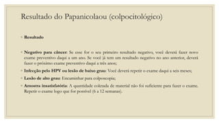 Resultado do Papanicolaou (colpocitológico)
◦ Resultado
◦ Negativo para câncer: Se esse for o seu primeiro resultado negativo, você deverá fazer novo
exame preventivo daqui a um ano. Se você já tem um resultado negativo no ano anterior, deverá
fazer o próximo exame preventivo daqui a três anos;
◦ Infecção pelo HPV ou lesão de baixo grau: Você deverá repetir o exame daqui a seis meses;
◦ Lesão de alto grau: Encaminhar para colposcopia;
◦ Amostra insatisfatória: A quantidade coletada de material não foi suficiente para fazer o exame.
Repetir o exame logo que for possível (6 a 12 semanas).
 