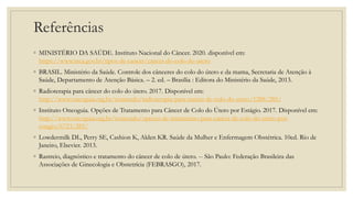 Referências
◦ MINISTÉRIO DA SAÚDE. Instituto Nacional do Câncer. 2020. disponível em:
https://www.inca.gov.br/tipos-de-cancer/cancer-do-colo-do-utero
◦ BRASIL. Ministério da Saúde. Controle dos cânceres do colo do útero e da mama, Secretaria de Atenção à
Saúde, Departamento de Atenção Básica. – 2. ed. – Brasília : Editora do Ministério da Saúde, 2013.
◦ Radioterapia para câncer do colo do útero. 2017. Disponível em:
http://www.oncoguia.org.br/conteudo/radioterapia-para-cancer-de-colo-do-utero/1288/285/
◦ Instituto Oncoguia. Opções de Tratamento para Câncer de Colo do Útero por Estágio. 2017. Disponível em:
http://www.oncoguia.org.br/conteudo/opcoes-de-tratamento-para-cancer-de-colo-do-utero-por-
estagio/6723/285/
◦ Lowdermilk DL, Perry SE, Cashion K, Alden KR. Saúde da Mulher e Enfermagem Obstétrica. 10ed. Rio de
Janeiro, Elsevier. 2013.
◦ Rastreio, diagnóstico e tratamento do câncer de colo de útero. -- São Paulo: Federação Brasileira das
Associações de Ginecologia e Obstetrícia (FEBRASGO), 2017.
 