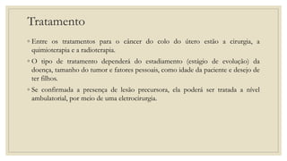 Tratamento
◦ Entre os tratamentos para o câncer do colo do útero estão a cirurgia, a
quimioterapia e a radioterapia.
◦ O tipo de tratamento dependerá do estadiamento (estágio de evolução) da
doença, tamanho do tumor e fatores pessoais, como idade da paciente e desejo de
ter filhos.
◦ Se confirmada a presença de lesão precursora, ela poderá ser tratada a nível
ambulatorial, por meio de uma eletrocirurgia.
 