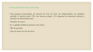 ◦ Câncer de Colo do Útero na Gravidez
◦ Uma pequena porcentagem de cânceres de colo do útero são diagnosticados em mulheres
grávidas. A maioria destes (70%) são tumores estágio I. Os esquemas de tratamento durante a
gravidez são determinados por:
◦ Tamanho do tumor.
◦ Se os gânglios linfáticos próximos têm câncer.
◦ Mês de gestação.
◦ Tipo de câncer de colo do útero.
 