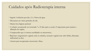 Cuidados após Radioterapia interna
◦ Ingerir 3 refeições por dia e 2 a 3 litros de água
◦ Descansar em vários períodos do dia
◦ Manter boa higiene perineal
◦ A relação sexual pode ser retomada 7 a 10 dias após a sessão. E importante para manter a
dilatação da vagina;
◦ Compreender que é comum esterilidade ou amenorreia ;
◦ Reportar: sangramento vaginal, retal ou urinário, secreção vaginal com odor fétido, distenção
abdominal ou dor;
◦ Atentar para recuperação emocional e física.
 