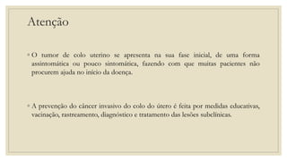 Atenção
◦ O tumor de colo uterino se apresenta na sua fase inicial, de uma forma
assintomática ou pouco sintomática, fazendo com que muitas pacientes não
procurem ajuda no início da doença.
◦ A prevenção do câncer invasivo do colo do útero é feita por medidas educativas,
vacinação, rastreamento, diagnóstico e tratamento das lesões subclínicas.
 
