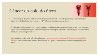 Câncer do colo do útero
◦ O câncer do colo do útero, também chamado de câncer cervical, é causado pela infecção persistente por
alguns tipos do Papilomavírus Humano - HPV (chamados de tipos oncogênicos).
◦ A infecção genital por esse vírus é muito frequente e não causa doença na maioria das vezes. Entretanto, em
alguns casos, ocorrem alterações celulares que podem evoluir para o câncer. Essas alterações são descobertas
facilmente no exame preventivo.
◦ Excetuando-se o câncer de pele não melanoma, é o terceiro tumor maligno mais frequente na população
feminina (atrás do câncer de mama e do colorretal), e a quarta causa de morte de mulheres por câncer no
Brasil.
 
