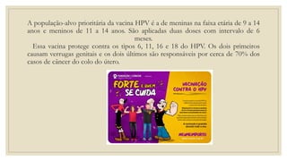 A população-alvo prioritária da vacina HPV é a de meninas na faixa etária de 9 a 14
anos e meninos de 11 a 14 anos. São aplicadas duas doses com intervalo de 6
meses.
Essa vacina protege contra os tipos 6, 11, 16 e 18 do HPV. Os dois primeiros
causam verrugas genitais e os dois últimos são responsáveis por cerca de 70% dos
casos de câncer do colo do útero.
 