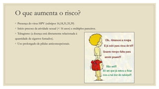 O que aumenta o risco?
◦ Presença do vírus HPV (subtipos 16,18,31,35,39)
◦ Início precoce da atividade sexual (< 16 anos) e múltiplos parceiros.
◦ Tabagismo (a doença está diretamente relacionada à
quantidade de cigarros fumados).
◦ Uso prolongado de pílulas anticoncepcionais.
 