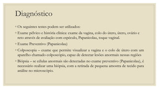 Diagnóstico
◦ Os seguintes testes podem ser utilizados:
◦ Exame pélvico e história clínica: exame da vagina, colo do útero, útero, ovário e
reto através de avaliação com espéculo, Papanicolau, toque vaginal.
◦ Exame Preventivo (Papanicolau)
◦ Colposcopia – exame que permite visualizar a vagina e o colo de útero com um
aparelho chamado colposcópio, capaz de detectar lesões anormais nessas regiões
◦ Biópsia – se células anormais são detectadas no exame preventivo (Papanicolau), é
necessário realizar uma biópsia, com a retirada de pequena amostra de tecido para
análise no microscópio.
 
