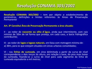 Profª Roberta Casali
Resolução CONAMA 303/2002 – tem por objeto o estabelecimento de
parâmetros, definições e limites referentes às Áreas de Preservação
Permanente
Art. 3º Constitui Área de Preservação Permanente a área situada:Art. 3º Constitui Área de Preservação Permanente a área situada:
II - ao redor de nascente ou olho d`águanascente ou olho d`água, ainda que intermitente, com raio
mínimo de 50m de tal forma que proteja, em cada caso, a bacia hidrográfica
contribuinte;
III - ao redor de lagos e lagoas naturaislagos e lagoas naturais, em faixa com metragem mínima de:
a) 30m, para os que estejam situados em áreas urbanas consolidadas;
VI - nas linhas de cumeada, em área delimitada a partir da curva de nível
correspondente a dois terços da altura, em relação à base, do pico mais baixo
da cumeada, fixando-se a curva de nível para cada segmento da linha de
cumeada equivalente a mil metros;
Resolução CONAMA 303/2002Resolução CONAMA 303/2002
 
