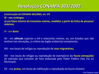 Profª Roberta Casali
(continuação da CONAMA 303/2002, art. 3º)
IX - nas restingas:
a) em faixa mínima de trezentos metros, medidos a partir da linha de preamar
máxima;
XI - em duna
XII - em altitude superior a mil e oitocentos metros, ou, em Estados que não
tenham tais elevações, à critério do órgão ambiental competente;
XIII - nos locais de refúgio ou reprodução de aves migratórias;
XIV - nos locais de refúgio ou reprodução de exemplares da fauna ameaçadas
de extinção que constem de lista elaborada pelo Poder Público Fed, Est ou
Municipal;
XV - nas praias, em locais de nidificação e reprodução da fauna silvestre.
Resolução CONAMA 303/2002Resolução CONAMA 303/2002
 