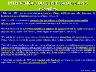 Profª Roberta Casali
• Não há APP no entorno dos reservatórios d’água artificiais que não decorrem de
barramento ou represamento de cursos d’água. (§1º art. 4º)
• Não há APP no entorno das acumulações naturais ou artificiais de água com superfície
inferior a 1 ha, vedada nova supressão de áreas de vegetação nativa. (§4º art. 4º)
• Permitido plantio de culturas temporárias e sazonais de vazante de rios ou lagos em pequena
propriedade ou posse rural familiar, em situações ali especificadas. (§5º art. 4º)
• Permitida, em imóveis rurais com até 15 módulos fiscais, a aquicultura em margem de curso
d'água natural e entorno de lagos e lagoas naturais, observadas condições específicas. (§6º art. 4º)
•Permitida supressão/intervenção em restinga fixadora de duna ou estabilizadora de mangue e
supressão em manguezal se, em qualquer dos casos, a função ecológica do manguezal estiver
comprometida, para execução de obras habitacionais e de urbanização inseridas em projetos de
regularização fundiária de interesse social, em áreas urbanas consolidadas ocupadas por
população de baixa renda. (art. 8º , §2º)
• Permitida ocupação de APP para regularização fundiária de interesse social e de interesse
específico, ambos em área urbana consolidada (art. 64 e 65)
INTERVENÇÃO OU SUPRESSÃO EM APPSINTERVENÇÃO OU SUPRESSÃO EM APPS
exceçõesexceções
 