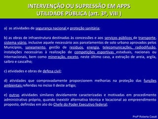 Profª Roberta Casali
a) as atividades de segurança nacional e proteção sanitária;
b) as obras de infraestrutura destinadas às concessões e aos serviços públicos de transporte,
sistema viário, inclusive aquele necessário aos parcelamentos de solo urbano aprovados pelos
Municípios, saneamento, gestão de resíduos, energia, telecomunicações, radiodifusão,
instalações necessárias à realização de competições esportivas estaduais, nacionais ou
internacionais, bem como mineração, exceto, neste último caso, a extração de areia, argila,
saibro e cascalho;
c) atividades e obras de defesa civil;
d) atividades que comprovadamente proporcionem melhorias na proteção das funções
ambientais referidas no inciso II deste artigo;
e) outras atividades similares devidamente caracterizadas e motivadas em procedimento
administrativo próprio, quando inexistir alternativa técnica e locacional ao empreendimento
proposto, definidas em ato do Chefe do Poder Executivo federal;
INTERVENÇÃO OU SUPRESSÃO EM APPSINTERVENÇÃO OU SUPRESSÃO EM APPS
UTILIDADE PÚBLICA (art. 3º, VIII )UTILIDADE PÚBLICA (art. 3º, VIII )
 