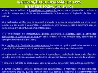 Profª Roberta Casali
a) ativ imprescindíveis à integridade da vegetação nativa, como prevenção, combate e
controle do fogo, controle da erosão, erradicação de invasoras e proteção de plantios com
nativas;
b) a exploração agroflorestal sustentável praticada na pequena propriedade ou posse rural
familiar ou por povos e comunidades tradicionais, sem descaracterizar a cobertura vegetal
existente ou prejudicar função ambiental da área;
c) a implantação de infraestrutura pública destinada a esportes, lazer e atividades
educacionais e culturais ao ar livre em áreas urbanas e rurais consolidadas, observadas as
condições estabelecidas nesta Lei;
d) a regularização fundiária de assentamentos humanos ocupados predominantemente por
população de baixa renda em áreas urbanas consolidadas, observada Lei no 11.977/09;
e) implantação de instalações necessárias à captação e condução de água e de efluentes
tratados para projetos cujos recursos hídricos são partes integrantes e essenciais da atividade;
f) pesquisa e extração de areia, argila, saibro e cascalho, outorgadas pela autor. competente;
g) outras atividades similares devidamente caracterizadas e motivadas em procedimento
administrativo próprio, quando inexistir alternativa técnica e locacional à atividade proposta,
INTERVENÇÃO OU SUPRESSÃO EM APPSINTERVENÇÃO OU SUPRESSÃO EM APPS
INTERESSE SOCIAL (art. 3º, IX )INTERESSE SOCIAL (art. 3º, IX )
 